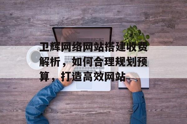 卫辉网络网站搭建收费解析,如何合理规划预算,打造高效网站 卫辉网络网站搭建收费解析,如何合理规划预算,打造高效网站