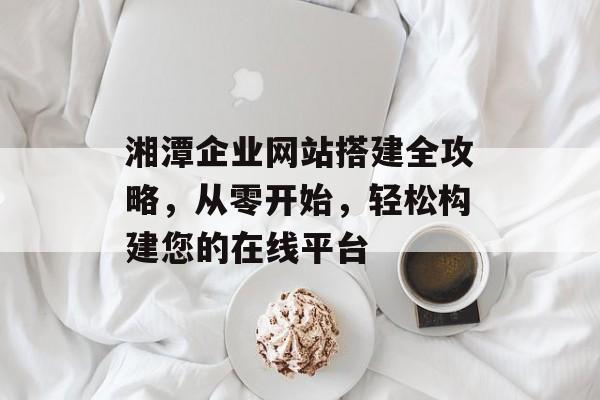 湘潭企业网站搭建全攻略,从零开始,轻松构建您的在线平台 湘潭企业网站搭建全攻略,从零开始,轻松构建您的在线平台