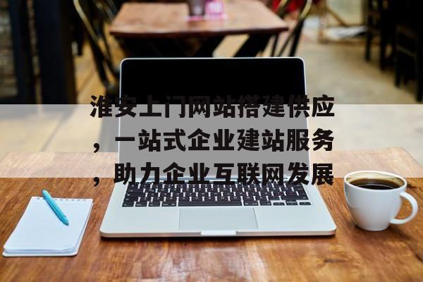 淮安上门网站搭建供应，一站式企业建站服务，助力企业互联网发展