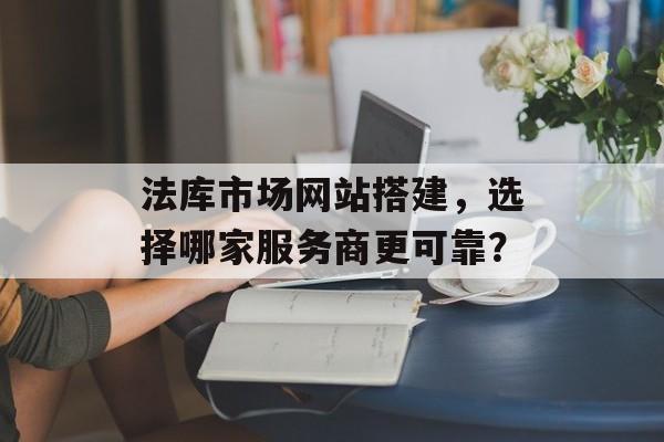 法库市场网站搭建,选择哪家服务商更可靠? 法库市场网站搭建,选择哪家服务商更可靠?