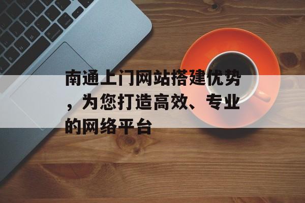 南通上门网站搭建优势，为您打造高效、专业的网络平台