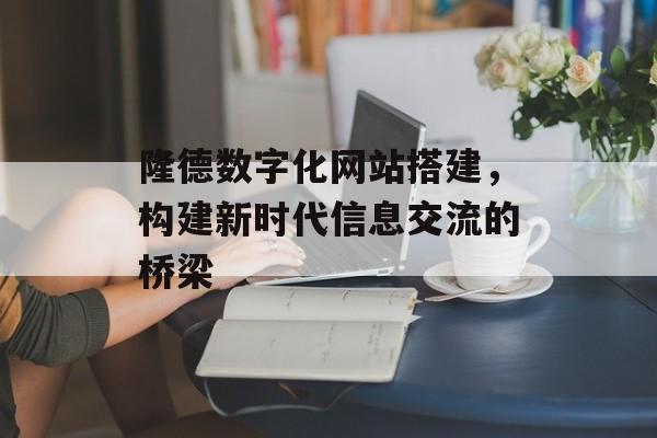 隆德数字化网站搭建,构建新时代信息交流的桥梁 隆德数字化网站搭建,构建新时代信息交流的桥梁