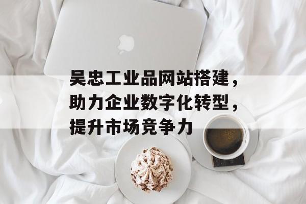 吴忠工业品网站搭建,助力企业数字化转型,提升市场竞争力 吴忠工业品网站搭建,助力企业数字化转型,提升市场竞争力