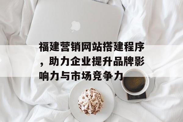 福建营销网站搭建程序，助力企业提升品牌影响力与市场竞争力
