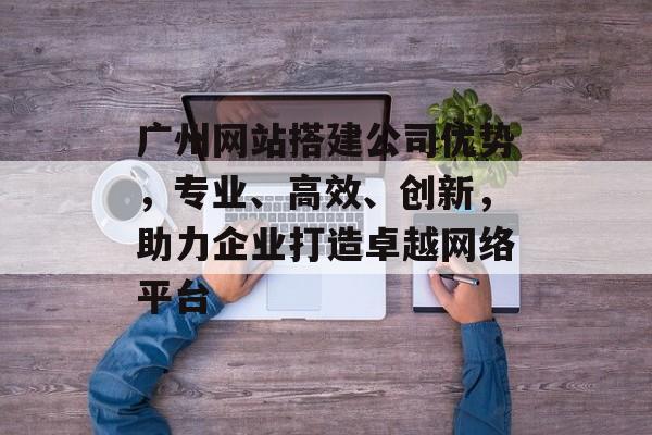 广州网站搭建公司优势，专业、高效、创新，助力企业打造卓越网络平台