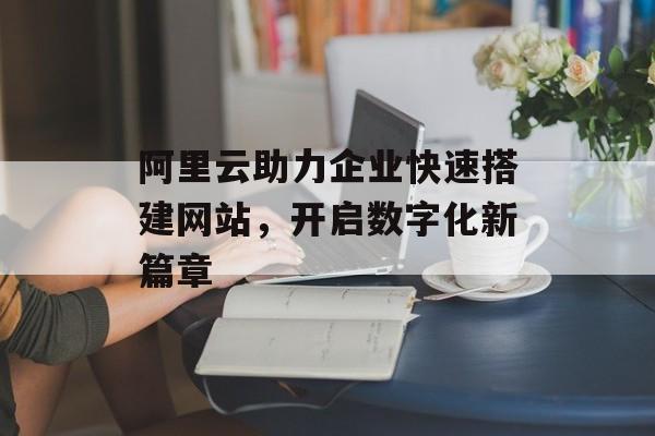 阿里云助力企业快速搭建网站,开启数字化新篇章 阿里云助力企业快速搭建网站,开启数字化新篇章