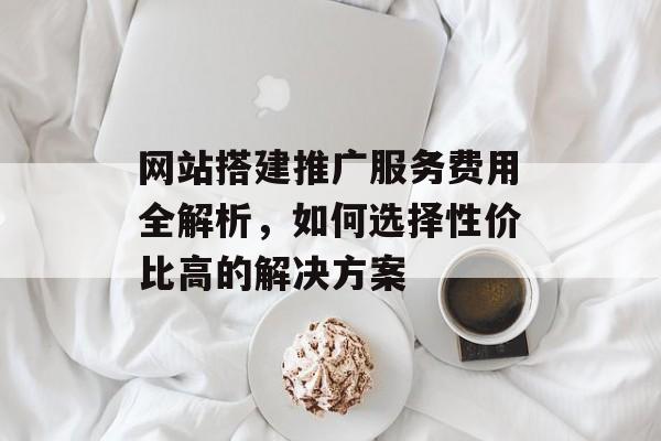 网站搭建推广服务费用全解析，如何选择性价比高的解决方案