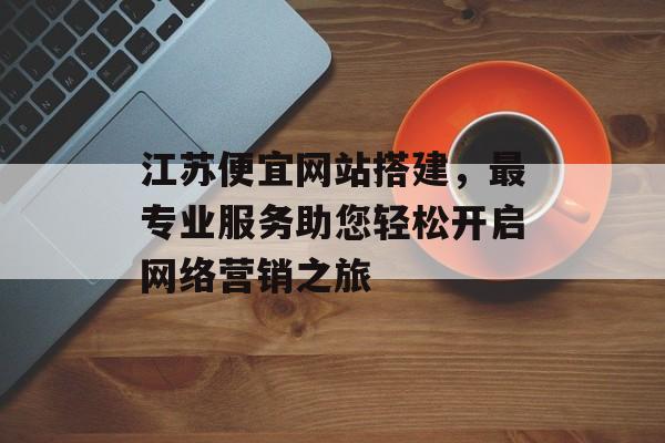 江苏便宜网站搭建,最专业服务助您轻松开启网络营销之旅 江苏便宜网站搭建,最专业服务助您轻松开启网络营销之旅