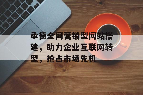 承德全网营销型网站搭建,助力企业互联网转型,抢占市场先机 承德全网营销型网站搭建,助力企业互联网转型,抢占市场先机