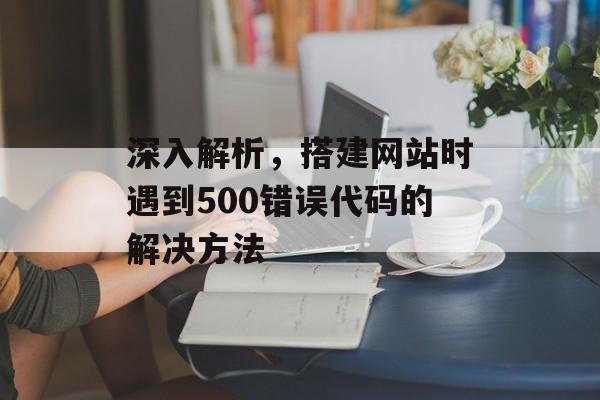 深入解析,搭建网站时遇到500错误代码的解决方法 深入解析,搭建网站时遇到500错误代码的解决方法