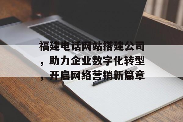 福建电话网站搭建公司,助力企业数字化转型,开启网络营销新篇章 福建电话网站搭建公司,助力企业数字化转型,开启网络营销新篇章