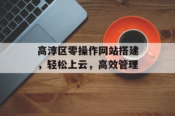 高淳区零操作网站搭建,轻松上云,高效管理 高淳区零操作网站搭建,轻松上云,高效管理