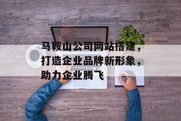 马鞍山公司网站搭建,打造企业品牌新形象,助力企业腾飞 马鞍山公司网站搭建,打造企业品牌新形象,助力企业腾飞
