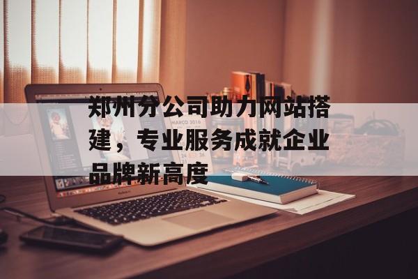 郑州分公司助力网站搭建,专业服务成就企业品牌新高度 郑州分公司助力网站搭建,专业服务成就企业品牌新高度