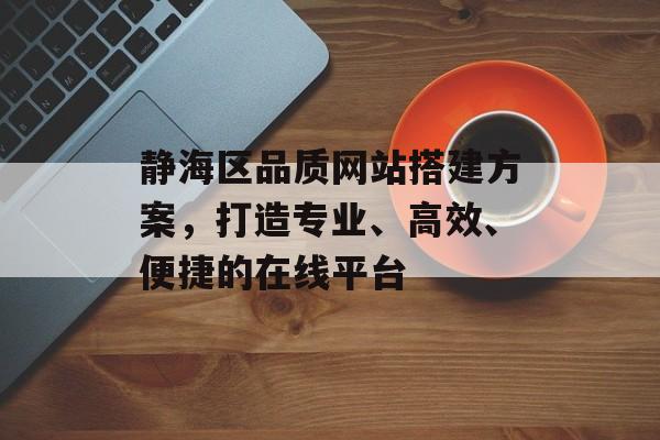 静海区品质网站搭建方案，打造专业、高效、便捷的在线平台