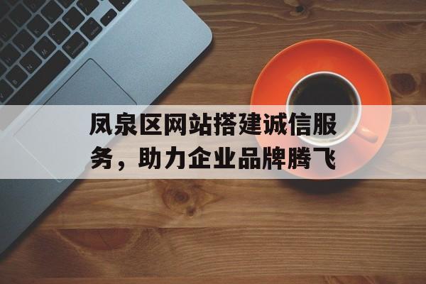 凤泉区网站搭建诚信服务,助力企业品牌腾飞 凤泉区网站搭建诚信服务,助力企业品牌腾飞