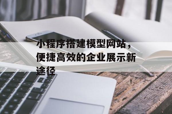小程序搭建模型网站，便捷高效的企业展示新途径