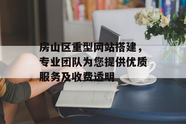房山区重型网站搭建，专业团队为您提供优质服务及收费透明