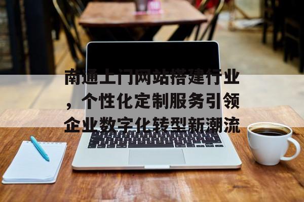 南通上门网站搭建行业,个性化定制服务引领企业数字化转型新潮流 南通上门网站搭建行业,个性化定制服务引领企业数字化转型新潮流