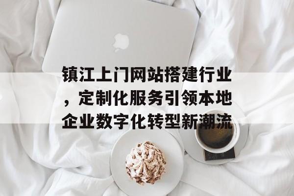 镇江上门网站搭建行业，定制化服务引领本地企业数字化转型新潮流
