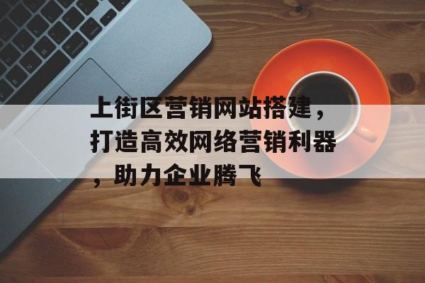 上街区营销网站搭建,打造高效网络营销利器,助力企业腾飞 上街区营销网站搭建,打造高效网络营销利器,助力企业腾飞