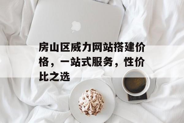 房山区威力网站搭建价格，一站式服务，性价比之选