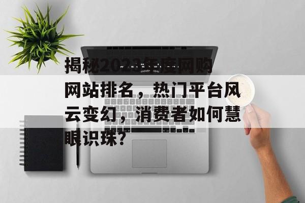 揭秘2023年度网购网站排名,热门平台风云变幻,消费者如何慧眼识珠? 揭秘2023年度网购网站排名,热门平台风云变幻,消费者如何慧眼识珠?