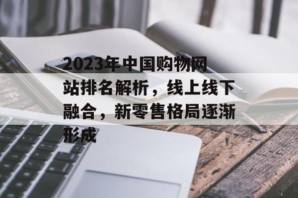 2023年中国购物网站排名解析,线上线下融合,新零售格局逐渐形成 2023年中国购物网站排名解析,线上线下融合,新零售格局逐渐形成