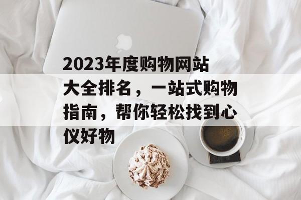 2023年度购物网站大全排名，一站式购物指南，帮你轻松找到心仪好物