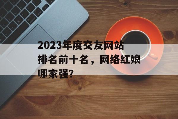 2023年度交友网站排名前十名,网络红娘哪家强? 2023年度交友网站排名前十名,网络红娘哪家强?