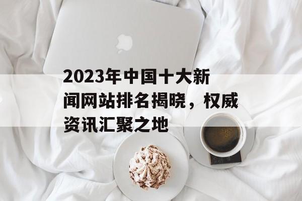 2023年中国十大新闻网站排名揭晓,权威资讯汇聚之地 2023年中国十大新闻网站排名揭晓,权威资讯汇聚之地