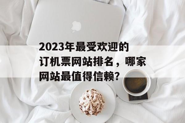 2023年最受欢迎的订机票网站排名，哪家网站最值得信赖？