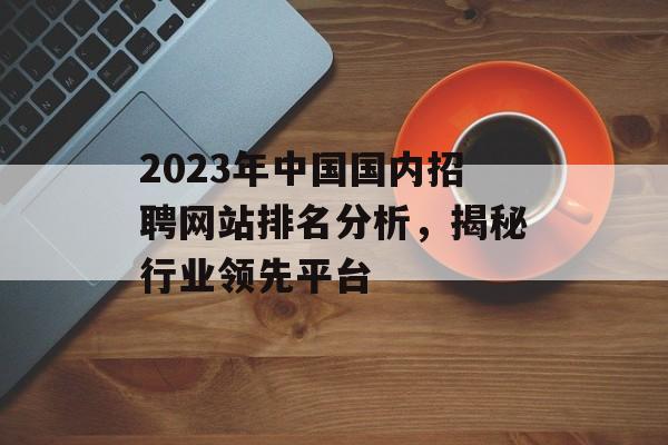 2023年中国国内招聘网站排名分析,揭秘行业领先平台 2023年中国国内招聘网站排名分析,揭秘行业领先平台
