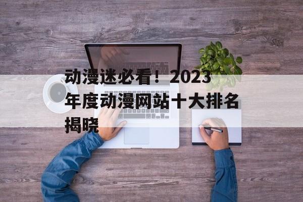 动漫迷必看！2023年度动漫网站十大排名揭晓