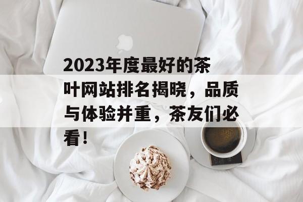 2023年度最好的茶叶网站排名揭晓,品质与体验并重,茶友们必看! 2023年度最好的茶叶网站排名揭晓,品质与体验并重,茶友们必看!