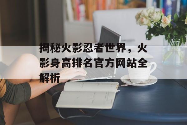 揭秘火影忍者世界，火影身高排名官方网站全解析