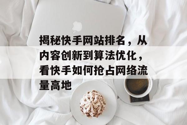 揭秘快手网站排名,从内容创新到算法优化,看快手如何抢占网络流量高地 揭秘快手网站排名,从内容创新到算法优化,看快手如何抢占网络流量高地