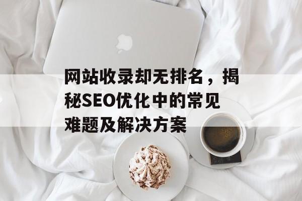 网站收录却无排名,揭秘SEO优化中的常见难题及解决方案 网站收录却无排名,揭秘SEO优化中的常见难题及解决方案