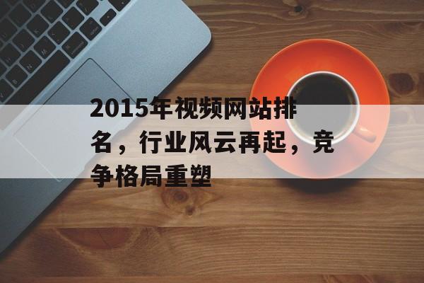 2015年视频网站排名,行业风云再起,竞争格局重塑 2015年视频网站排名,行业风云再起,竞争格局重塑