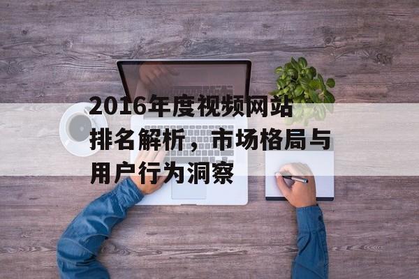 2016年度视频网站排名解析,市场格局与用户行为洞察 2016年度视频网站排名解析,市场格局与用户行为洞察