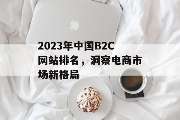 2023年中国B2C网站排名，洞察电商市场新格局