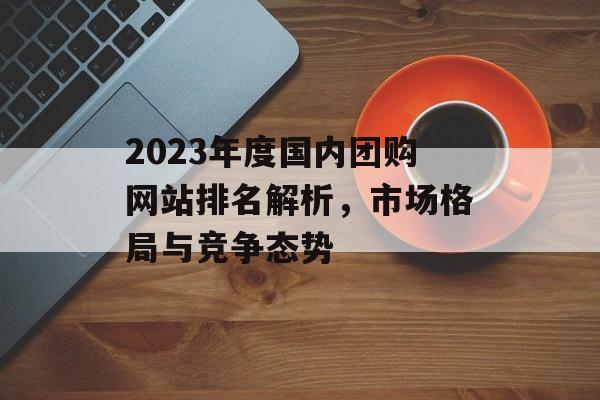 2023年度国内团购网站排名解析，市场格局与竞争态势