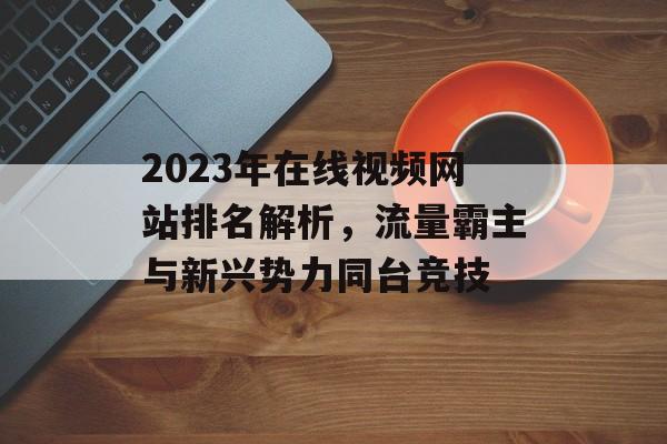 2023年在线视频网站排名解析,流量霸主与新兴势力同台竞技 2023年在线视频网站排名解析,流量霸主与新兴势力同台竞技
