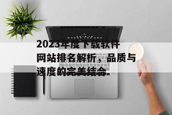 2023年度下载软件网站排名解析,品质与速度的完美结合 2023年度下载软件网站排名解析,品质与速度的完美结合