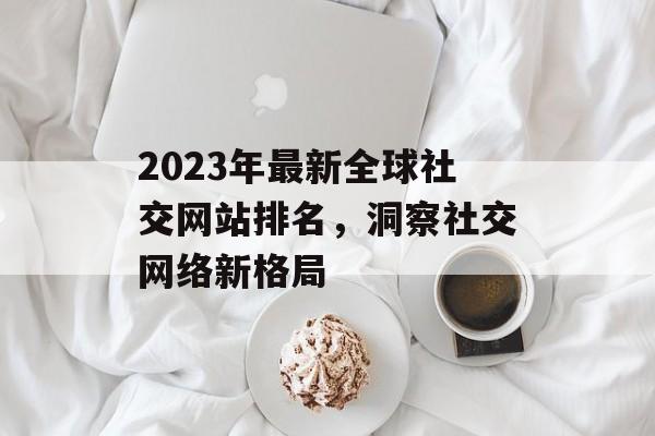 2023年最新全球社交网站排名，洞察社交网络新格局