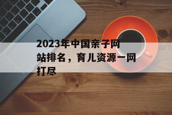 2023年中国亲子网站排名，育儿资源一网打尽