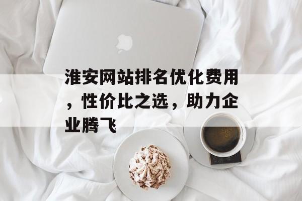 淮安网站排名优化费用，性价比之选，助力企业腾飞