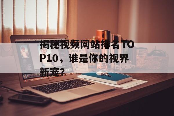 揭秘视频网站排名TOP10,谁是你的视界新宠? 揭秘视频网站排名TOP10,谁是你的视界新宠?