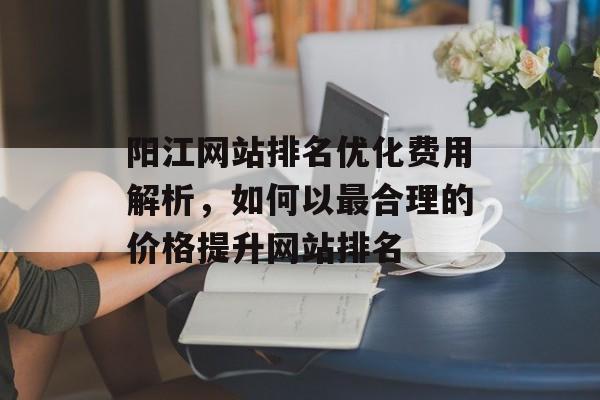 阳江网站排名优化费用解析,如何以最合理的价格提升网站排名 阳江网站排名优化费用解析,如何以最合理的价格提升网站排名