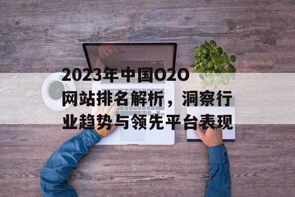 2023年中国O2O网站排名解析,洞察行业趋势与领先平台表现 2023年中国O2O网站排名解析,洞察行业趋势与领先平台表现